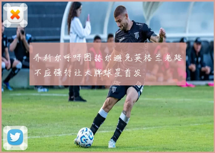 乔科尔呼吁图赫尔避免英格兰老路不应强行让大牌球星首发