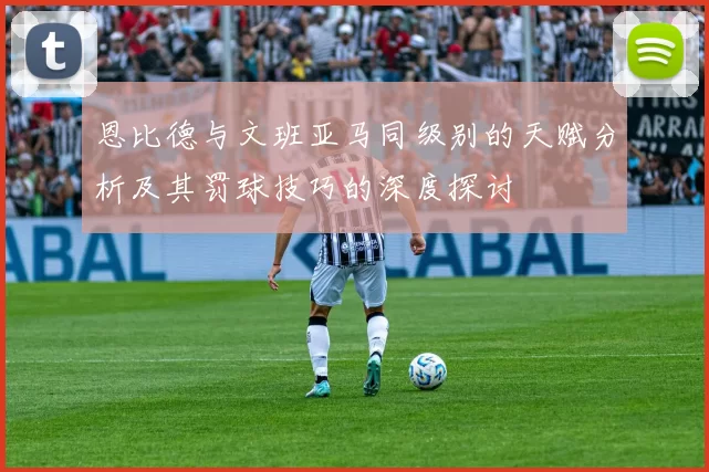 恩比德与文班亚马同级别的天赋分析及其罚球技巧的深度探讨