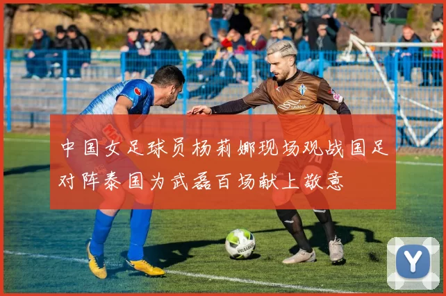 中国女足球员杨莉娜现场观战国足对阵泰国为武磊百场献上敬意