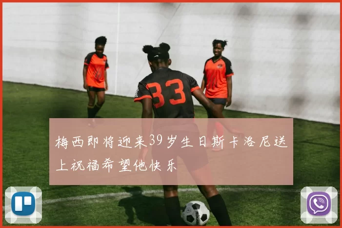 梅西即将迎来39岁生日斯卡洛尼送上祝福希望他快乐