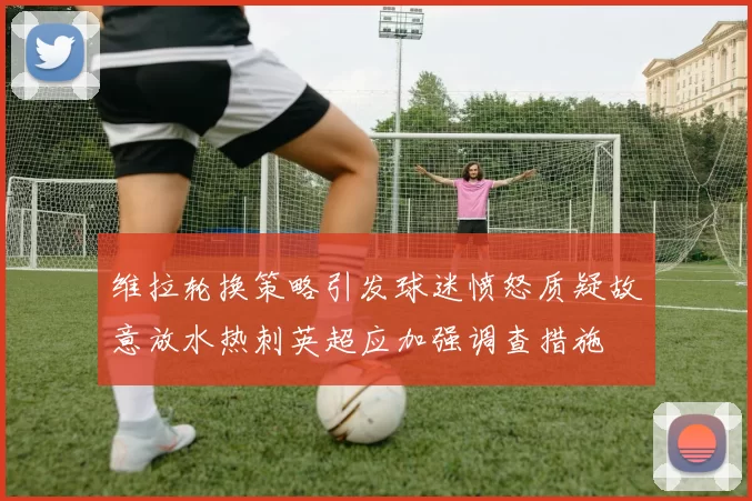 维拉轮换策略引发球迷愤怒质疑故意放水热刺英超应加强调查措施