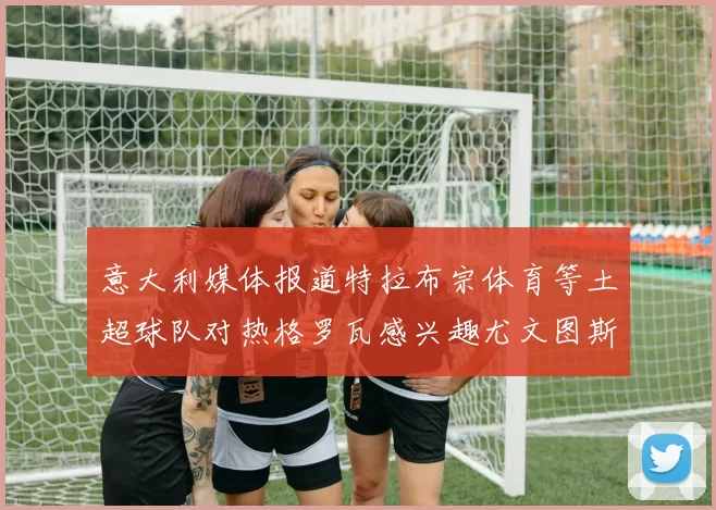 意大利媒体报道特拉布宗体育等土超球队对热格罗瓦感兴趣尤文图斯准备出售该球员
