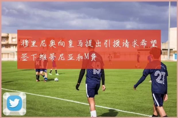 穆里尼奥向皇马提出引援请求希望签下维蒂尼亚和M费