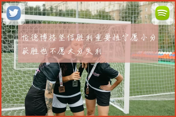 伦德博格坚信胜利重要性宁愿小分获胜也不愿大分失利