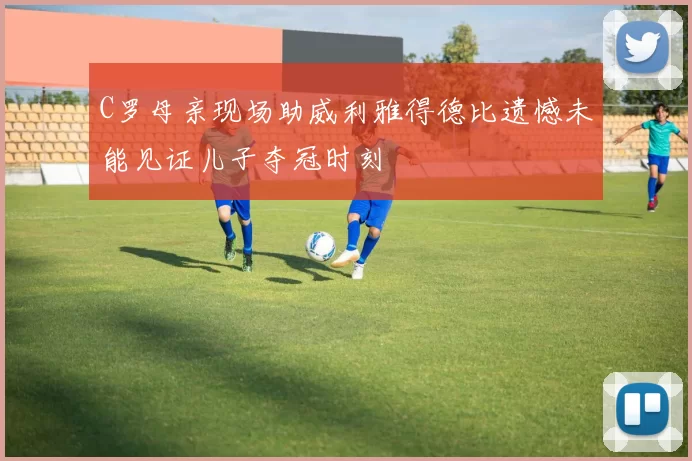 C罗母亲现场助威利雅得德比遗憾未能见证儿子夺冠时刻