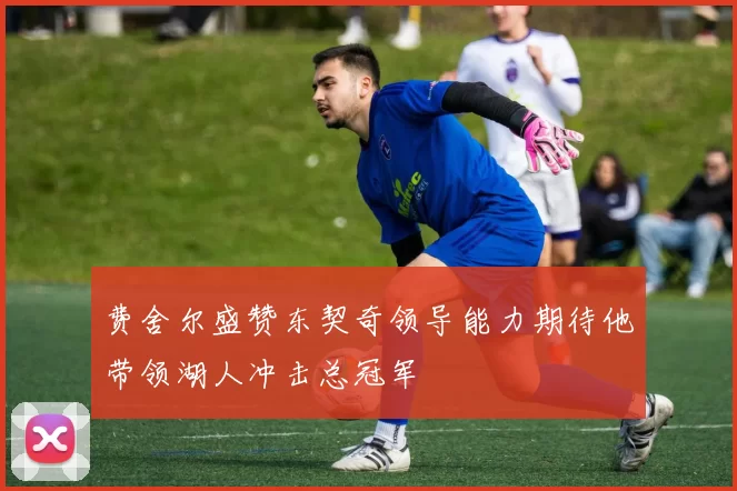 费舍尔盛赞东契奇领导能力期待他带领湖人冲击总冠军