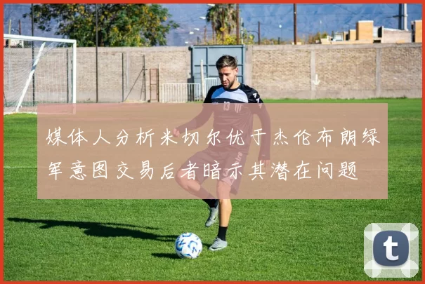 媒体人分析米切尔优于杰伦布朗绿军意图交易后者暗示其潜在问题