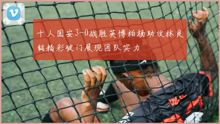 十人国安3-0战胜英博柏杨助攻林良铭精彩破门展现团队实力