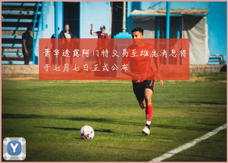 萧华透露阿门特交易至雄鹿消息将于七月七日正式公布