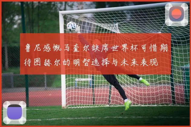 鲁尼感慨马奎尔缺席世界杯可惜期待图赫尔的明智选择与未来表现