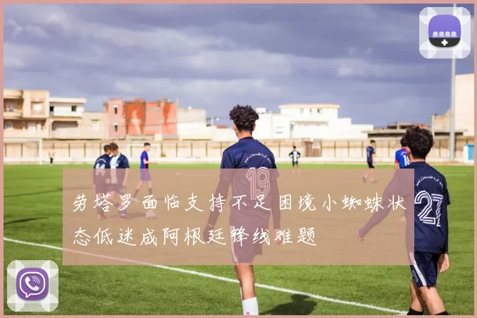 劳塔罗面临支持不足困境小蜘蛛状态低迷成阿根廷锋线难题
