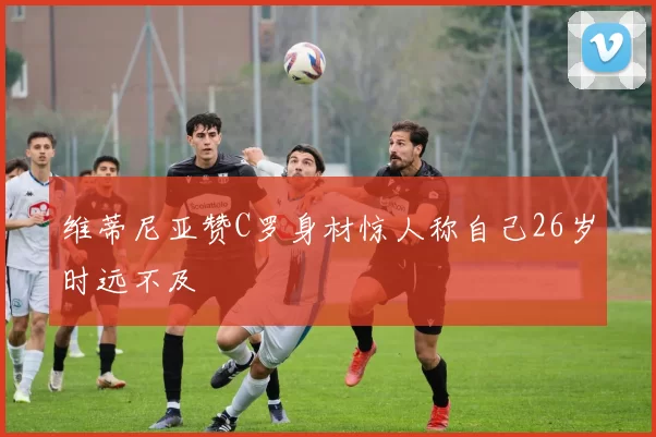 维蒂尼亚赞C罗身材惊人称自己26岁时远不及
