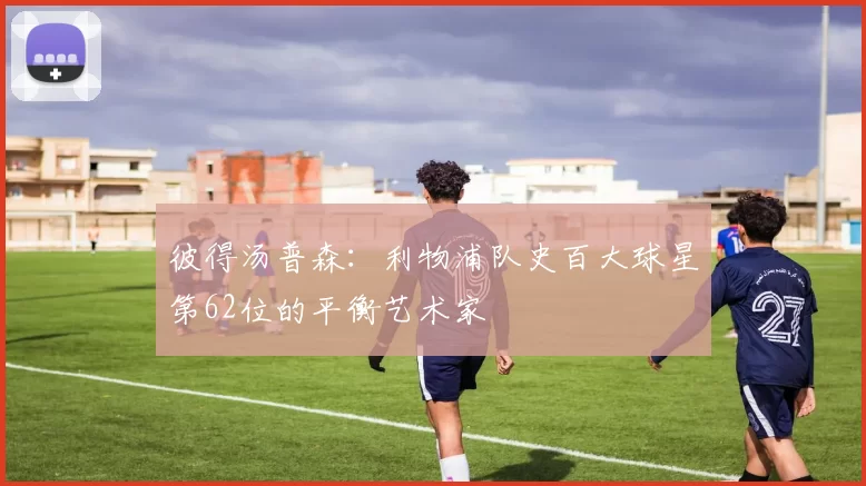 彼得汤普森：利物浦队史百大球星第62位的平衡艺术家