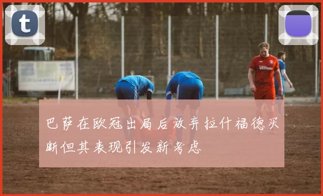 巴萨在欧冠出局后放弃拉什福德买断但其表现引发新考虑