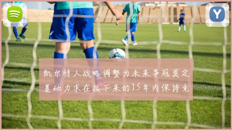凯尔特人战略调整为未来争冠奠定基础力求在接下来的15年内保持竞争优势