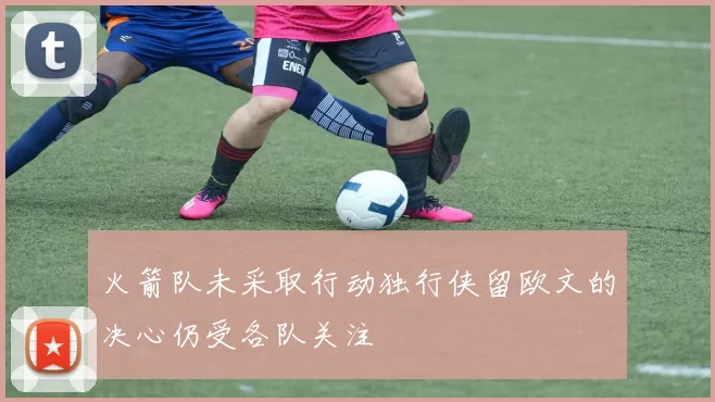 火箭队未采取行动独行侠留欧文的决心仍受各队关注