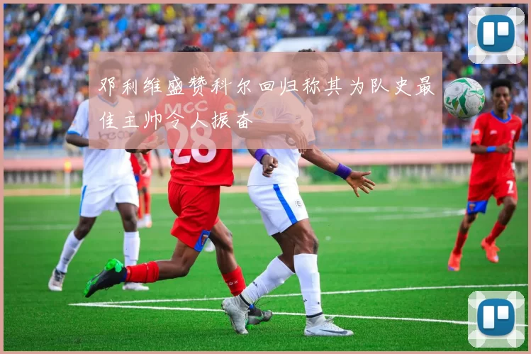 邓利维盛赞科尔回归称其为队史最佳主帅令人振奋