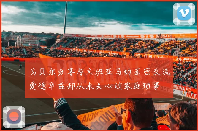 戈贝尔分享与文班亚马的亲密交流爱德华兹却从未关心过家庭琐事