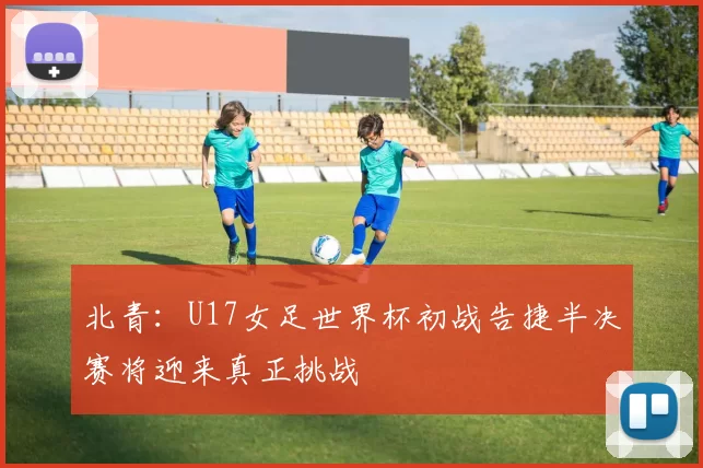 北青：U17女足世界杯初战告捷半决赛将迎来真正挑战