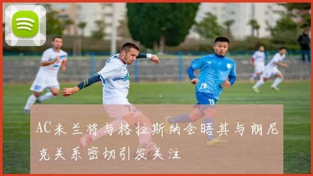 AC米兰将与格拉斯纳会晤其与朗尼克关系密切引发关注