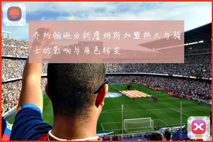 乔约翰逊分析詹姆斯加盟热火与骑士的影响与角色转变