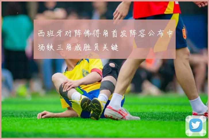 西班牙对阵佛得角首发阵容公布中场铁三角成胜负关键