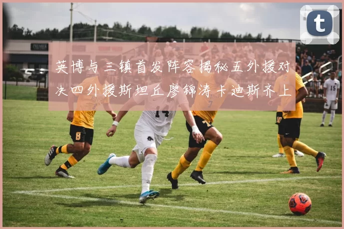 英博与三镇首发阵容揭秘五外援对决四外援斯坦丘廖锦涛卡迪斯齐上阵