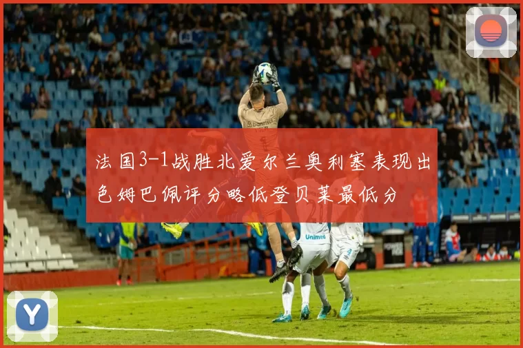 法国3-1战胜北爱尔兰奥利塞表现出色姆巴佩评分略低登贝莱最低分